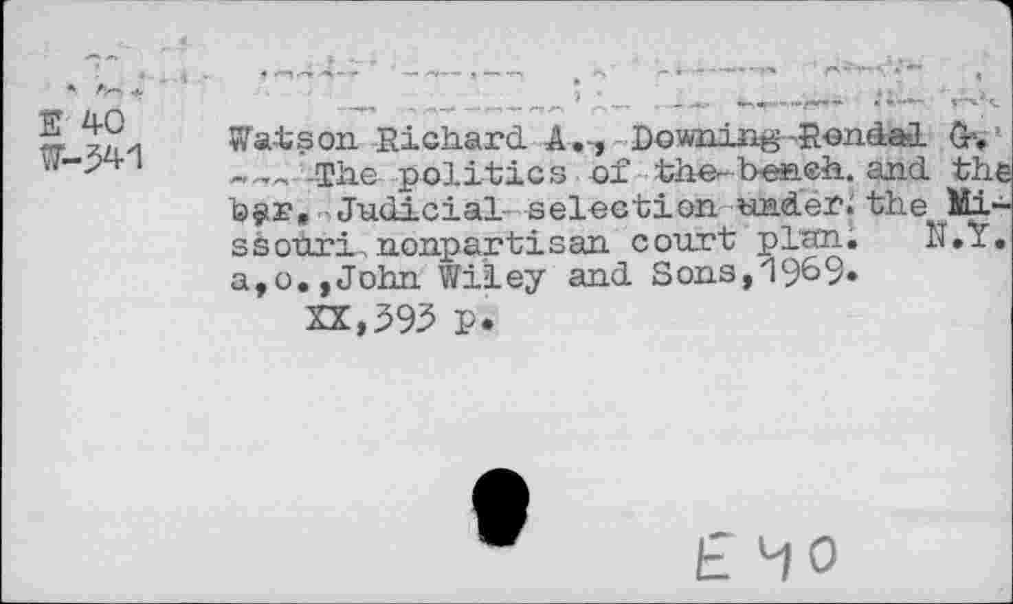 ﻿W-341
Wais on Richard. A.-, Downing-Rendal G*.
. The politics of the-beneh. and. the fefir, «•> Judicial- selection under.' tho Missouri nonpartisan court plan. N.I. a,o.,John Wiley and Sons,19^9»
XX,395 p.